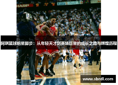 阿琪篮球明星脚步：从年轻天才到赛场巨星的成长之路与辉煌历程