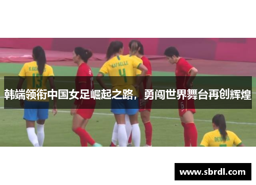 韩端领衔中国女足崛起之路，勇闯世界舞台再创辉煌